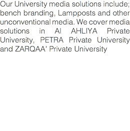 Our University media solutions include; bench branding, Lampposts and other unconventional media. We cover media solutions in Al AHLIYA Private University, PETRA Private University and ZARQAA’ Private University
